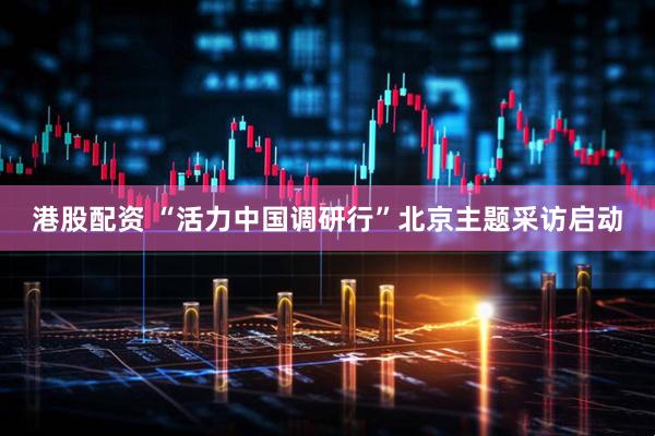 港股配资 “活力中国调研行”北京主题采访启动