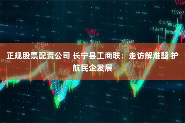 正规股票配资公司 长宁县工商联：走访解难题 护航民企发展
