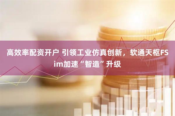 高效率配资开户 引领工业仿真创新，软通天枢FSim加速“智造”升级