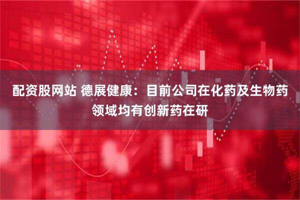配资股网站 德展健康：目前公司在化药及生物药领域均有创新药在研