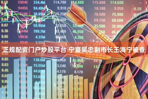 正规配资门户炒股平台 宁夏吴忠副市长王海宁被查