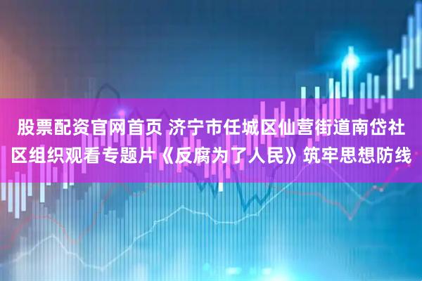 股票配资官网首页 济宁市任城区仙营街道南岱社区组织观看专题片《反腐为了人民》筑牢思想防线