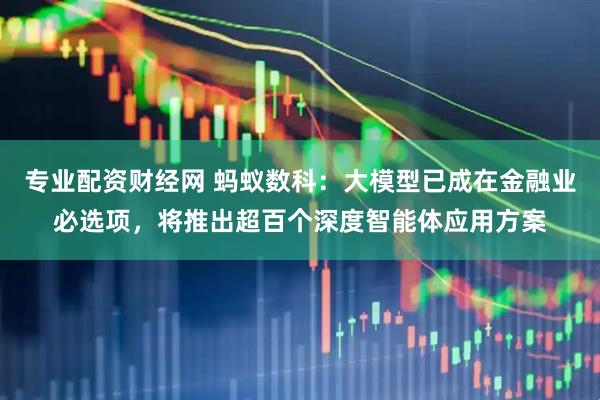 专业配资财经网 蚂蚁数科：大模型已成在金融业必选项，将推出超百个深度智能体应用方案