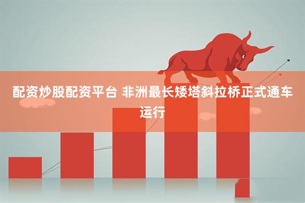 配资炒股配资平台 非洲最长矮塔斜拉桥正式通车运行