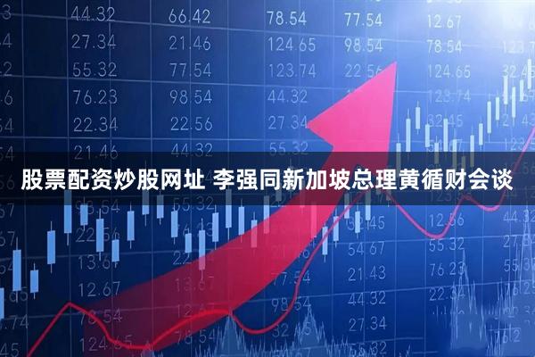股票配资炒股网址 李强同新加坡总理黄循财会谈