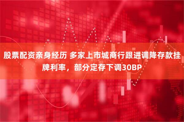 股票配资亲身经历 多家上市城商行跟进调降存款挂牌利率，部分定存下调30BP