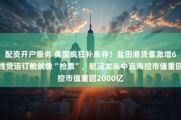 配资开户服务 美国疯狂补库存！盐田港货量激增60%，美线货运订舱就像“抢票”，航运龙头中远海控市值重回2000亿