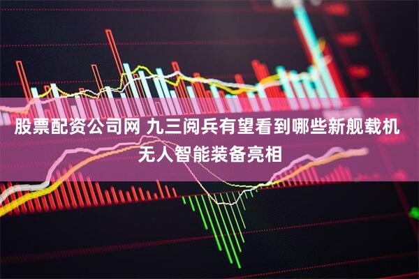 股票配资公司网 九三阅兵有望看到哪些新舰载机 无人智能装备亮相