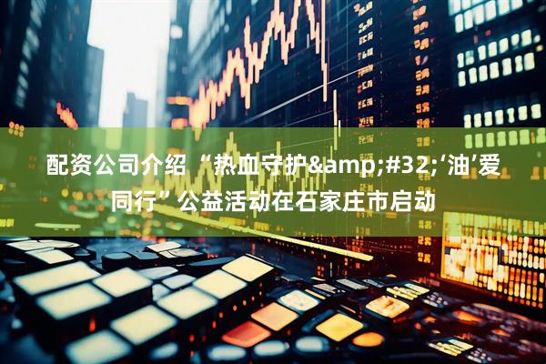 配资公司介绍 “热血守护&#32;‘油’爱同行”公益活动在石家庄市启动