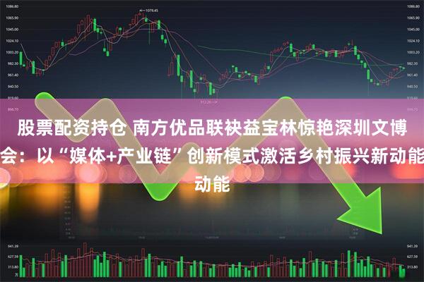 股票配资持仓 南方优品联袂益宝林惊艳深圳文博会：以“媒体+产业链”创新模式激活乡村振兴新动能