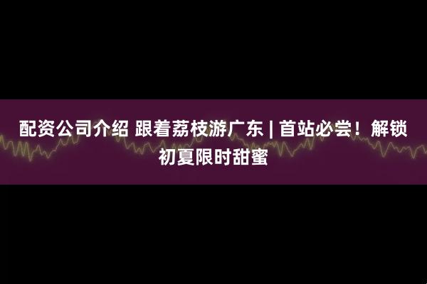 配资公司介绍 跟着荔枝游广东 | 首站必尝！解锁初夏限时甜蜜