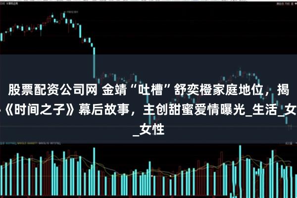股票配资公司网 金靖“吐槽”舒奕橙家庭地位，揭秘《时间之子》幕后故事，主创甜蜜爱情曝光_生活_女性