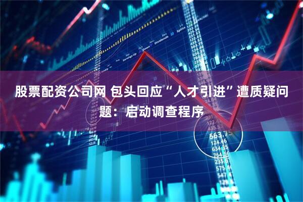 股票配资公司网 包头回应“人才引进”遭质疑问题：启动调查程序
