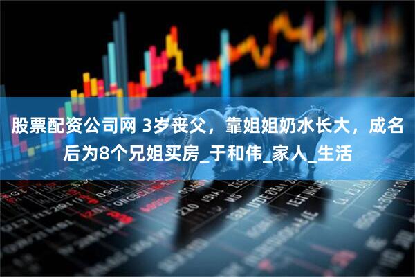 股票配资公司网 3岁丧父，靠姐姐奶水长大，成名后为8个兄姐买房_于和伟_家人_生活