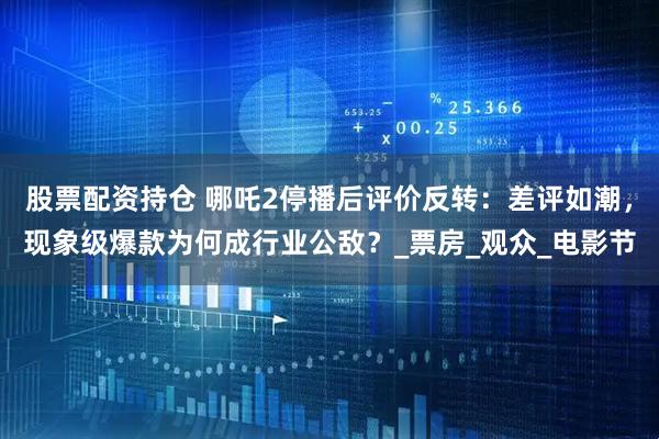 股票配资持仓 哪吒2停播后评价反转：差评如潮，现象级爆款为何成行业公敌？_票房_观众_电影节