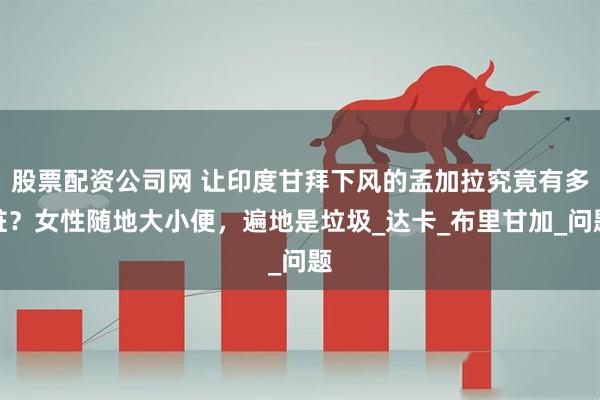 股票配资公司网 让印度甘拜下风的孟加拉究竟有多脏？女性随地大小便，遍地是垃圾_达卡_布里甘加_问题