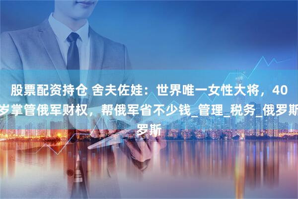 股票配资持仓 舍夫佐娃：世界唯一女性大将，40岁掌管俄军财权，帮俄军省不少钱_管理_税务_俄罗斯