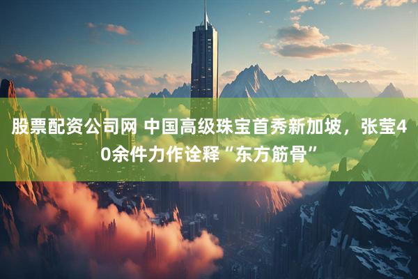 股票配资公司网 中国高级珠宝首秀新加坡，张莹40余件力作诠释“东方筋骨”