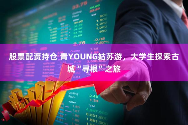 股票配资持仓 青YOUNG姑苏游，大学生探索古城“寻根”之旅