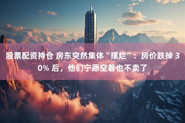股票配资持仓 房东突然集体“摆烂”：房价跌掉 30% 后，他们宁愿空着也不卖了