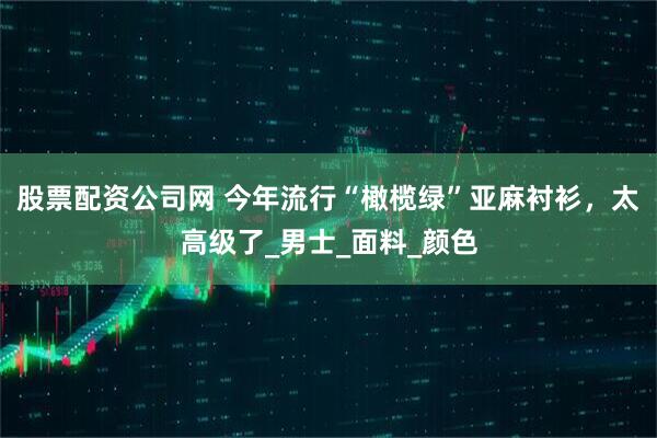 股票配资公司网 今年流行“橄榄绿”亚麻衬衫，太高级了_男士_面料_颜色