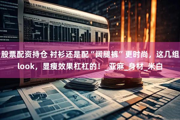 股票配资持仓 衬衫还是配“阔腿裤”更时尚，这几组look，显瘦效果杠杠的！_亚麻_身材_米白