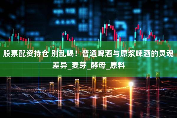 股票配资持仓 别乱喝！普通啤酒与原浆啤酒的灵魂差异_麦芽_酵母_原料