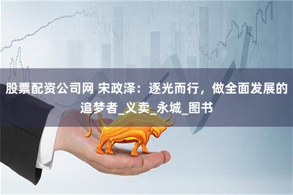 股票配资公司网 宋政泽：逐光而行，做全面发展的追梦者_义卖_永城_图书