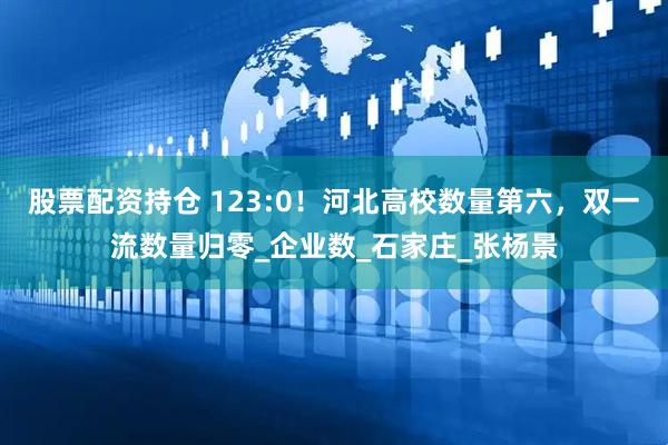 股票配资持仓 123:0！河北高校数量第六，双一流数量归零_企业数_石家庄_张杨景