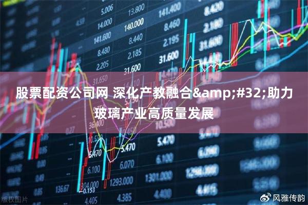 股票配资公司网 深化产教融合&#32;助力玻璃产业高质量发展