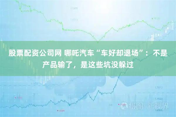股票配资公司网 哪吒汽车“车好却退场”：不是产品输了，是这些坑没躲过