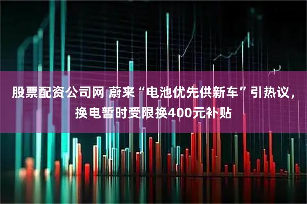 股票配资公司网 蔚来“电池优先供新车”引热议，换电暂时受限换400元补贴