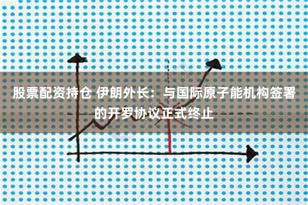 股票配资持仓 伊朗外长:与国际原子能机构签署的开罗协议正式终止