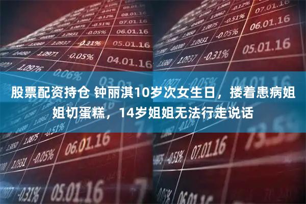 股票配资持仓 钟丽淇10岁次女生日,搂着患病姐姐切蛋糕,14岁姐姐无法行走说话