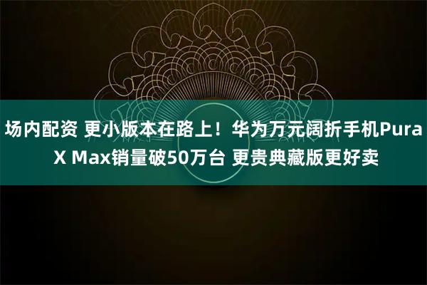 场内配资 更小版本在路上！华为万元阔折手机Pura X Max销量破50万台 更贵典藏版更好卖