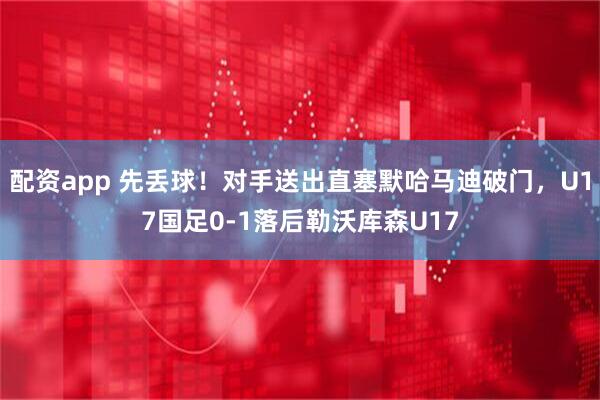 配资app 先丢球！对手送出直塞默哈马迪破门，U17国足0-1落后勒沃库森U17