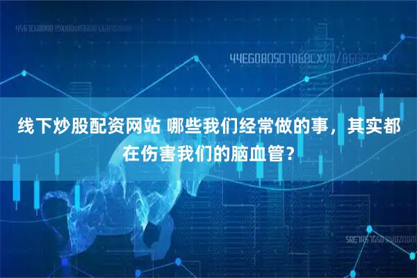 线下炒股配资网站 哪些我们经常做的事，其实都在伤害我们的脑血管？