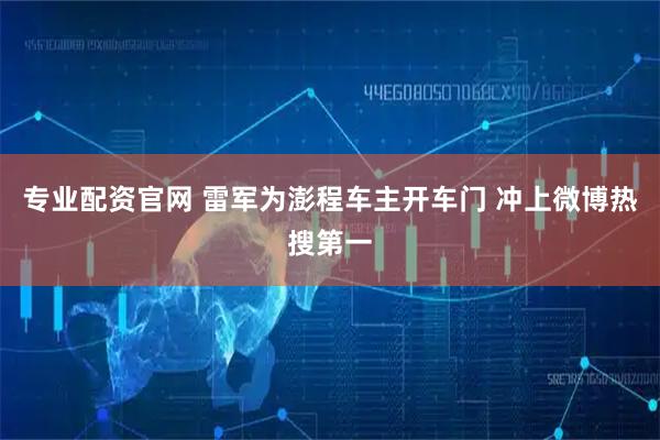 专业配资官网 雷军为澎程车主开车门 冲上微博热搜第一