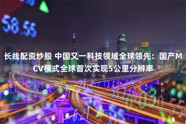 长线配资炒股 中国又一科技领域全球领先：国产MCV模式全球首次实现5公里分辨率