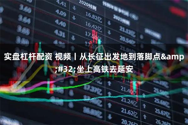 实盘杠杆配资 视频丨从长征出发地到落脚点 坐上高铁去延安