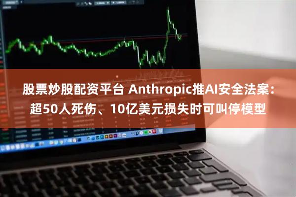 股票炒股配资平台 Anthropic推AI安全法案：超50人死伤、10亿美元损失时可叫停模型